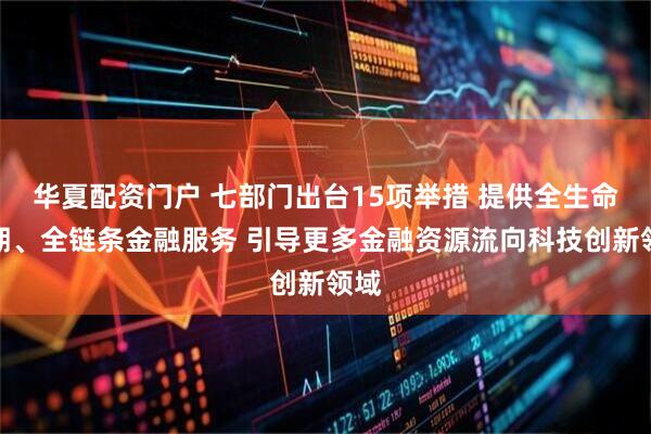 华夏配资门户 七部门出台15项举措 提供全生命周期、全链条金融服务 引导更多金融资源流向科技创新领域