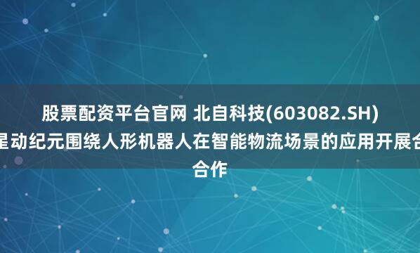 股票配资平台官网 北自科技(603082.SH)与星动纪元围绕人形机器人在智能物流场景的应用开展合作