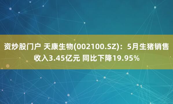 资炒股门户 天康生物(002100.SZ)：5月生猪销售收入3.45亿元 同比下降19.95%
