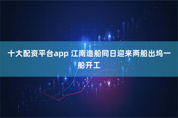 十大配资平台app 江南造船同日迎来两船出坞一船开工