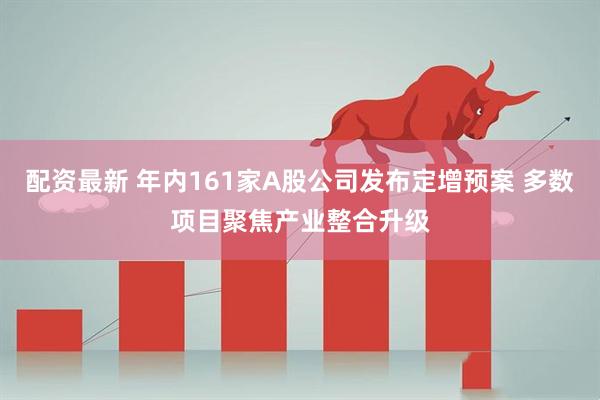 配资最新 年内161家A股公司发布定增预案 多数项目聚焦产业整合升级
