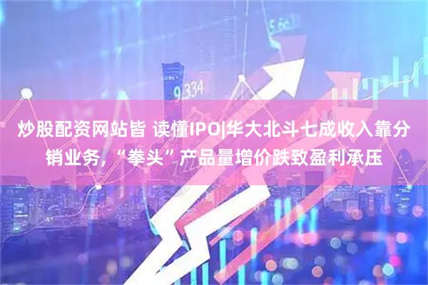 炒股配资网站皆 读懂IPO|华大北斗七成收入靠分销业务, “拳头”产品量增价跌致盈利承压