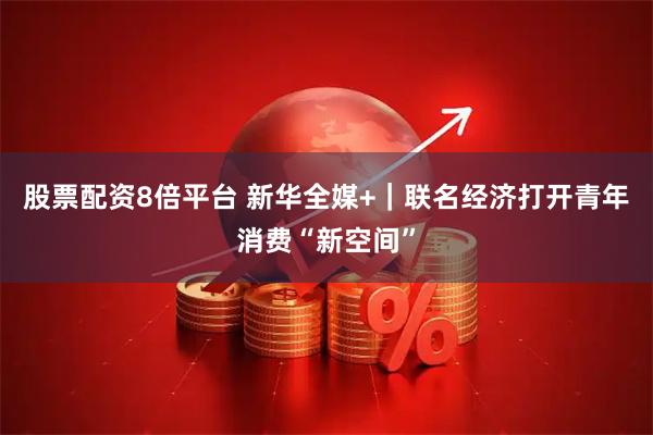 股票配资8倍平台 新华全媒+｜联名经济打开青年消费“新空间”