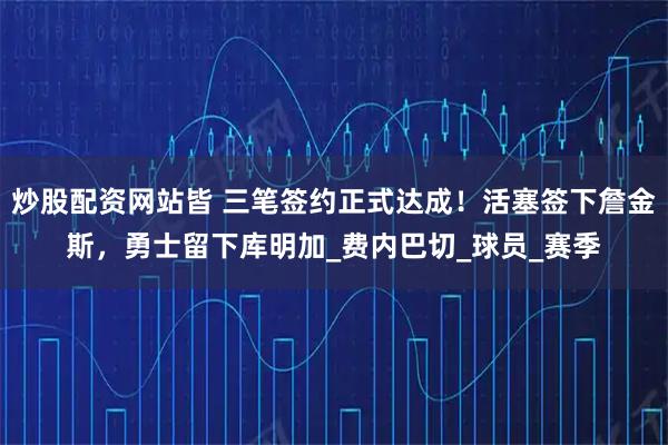 炒股配资网站皆 三笔签约正式达成！活塞签下詹金斯，勇士留下库明加_费内巴切_球员_赛季