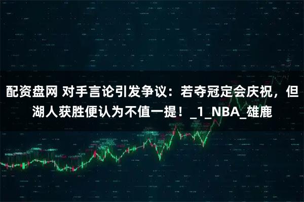 配资盘网 对手言论引发争议：若夺冠定会庆祝，但湖人获胜便认为不值一提！_1_NBA_雄鹿
