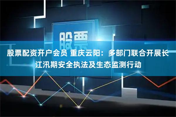 股票配资开户会员 重庆云阳：多部门联合开展长江汛期安全执法及生态监测行动