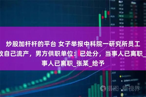 炒股加杆杆的平台 女子举报中科院一研究所员工婚内出轨致自己流产，男方供职单位：已处分，当事人已离职_张某_给予