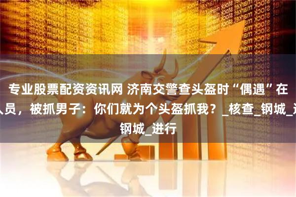 专业股票配资资讯网 济南交警查头盔时“偶遇”在逃人员，被抓男子：你们就为个头盔抓我？_核查_钢城_进行