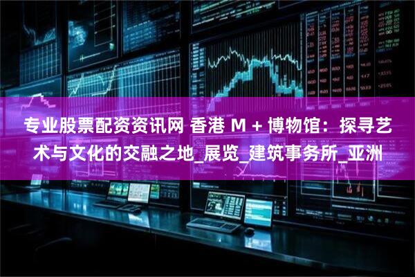 专业股票配资资讯网 香港 M + 博物馆：探寻艺术与文化的交融之地_展览_建筑事务所_亚洲