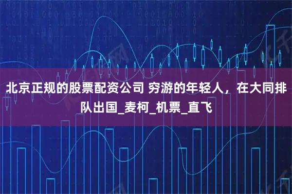北京正规的股票配资公司 穷游的年轻人，在大同排队出国_麦柯_机票_直飞