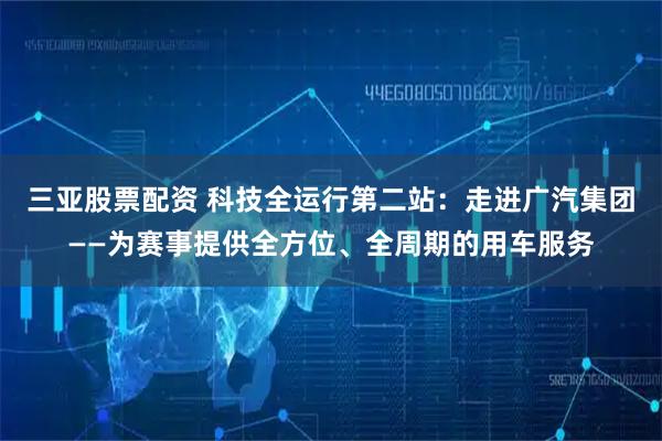 三亚股票配资 科技全运行第二站：走进广汽集团——为赛事提供全方位、全周期的用车服务