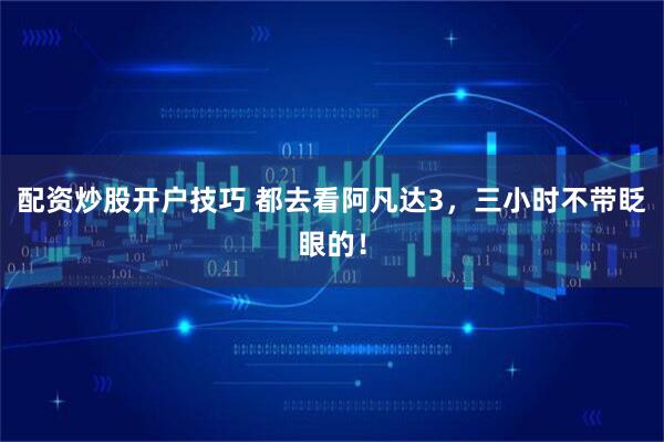 配资炒股开户技巧 都去看阿凡达3，三小时不带眨眼的！